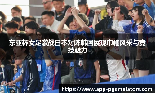 东亚杯女足激战日本对阵韩国展现巾帼风采与竞技魅力