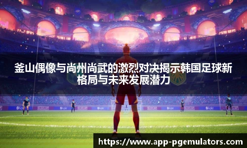 釜山偶像与尚州尚武的激烈对决揭示韩国足球新格局与未来发展潜力