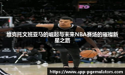 维克托文班亚马的崛起与未来NBA赛场的璀璨新星之路